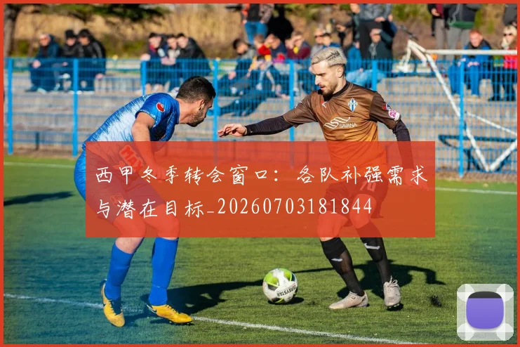 西甲冬季转会窗口：各队补强需求与潜在目标_20260703181844